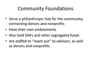 Community Foundations
• Serve a philanthropic hub for the community,
  connecting donors and nonprofits
• Have their own endowments
• Also hold DAFs and other segregated funds
• Are staffed to “reach out” to advisors, as well
  as donors and nonprofits
 