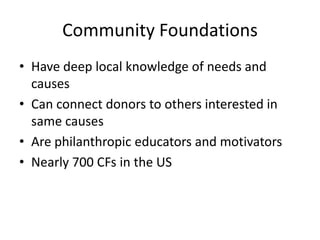 Community Foundations
• Have deep local knowledge of needs and
  causes
• Can connect donors to others interested in
  same causes
• Are philanthropic educators and motivators
• Nearly 700 CFs in the US
 