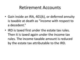 Retirement Accounts
• Gain inside an IRA, 401(k), or deferred annuity
  is taxable at death as “income with respect to
  a decedent.”
• IRD is taxed first under the estate tax rules.
  Then it is taxed again under the income tax
  rules. The income taxable amount is reduced
  by the estate tax attributable to the IRD.
 