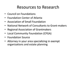 Resources to Research
•   Council on Foundations
•   Foundation Center of Atlanta
•   Association of Small Foundation
•   National Network of Consultants to Grant-makers
•   Regional Association of Grantmakers
•   Local Community Foundation (CFGA)
•   Foundation Source
•   Attorney in your area specializing in exempt
    organizations and estate planning
 