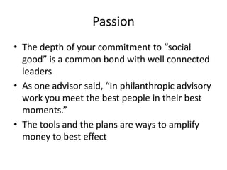 Passion
• The depth of your commitment to “social
  good” is a common bond with well connected
  leaders
• As one advisor said, “In philanthropic advisory
  work you meet the best people in their best
  moments.”
• The tools and the plans are ways to amplify
  money to best effect
 