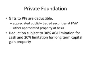 Private Foundation
• Gifts to PFs are deductible,
  – appreciated publicly traded securities at FMV;
  – Other appreciated property at basis
• Deduction subject to 30% AGI limitation for
  cash and 20% limitation for long term capital
  gain property
 