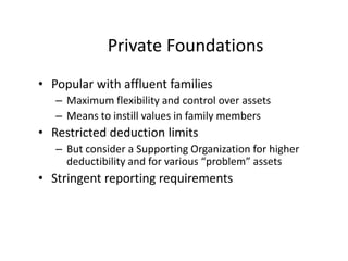 Private Foundations
• Popular with affluent families
   – Maximum flexibility and control over assets
   – Means to instill values in family members
• Restricted deduction limits
   – But consider a Supporting Organization for higher
     deductibility and for various “problem” assets
• Stringent reporting requirements
 