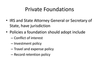 Private Foundations
• IRS and State Attorney General or Secretary of
  State, have jurisdiction
• Policies a foundation should adopt include
  – Conflict of interest
  – Investment policy
  – Travel and expense policy
  – Record retention policy
 