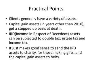 Practical Points
• Clients generally have a variety of assets.
• Capital gain assets (in years other than 2010),
  get a stepped up basis at death.
• IRD(Income in Respect of Decedent) assets
  can be subjected to double tax: estate tax and
  income tax.
• It just makes good sense to send the IRD
  assets to charity, for those making gifts, and
  the capital gain assets to heirs.
 