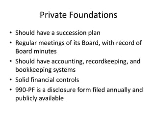 Private Foundations
• Should have a succession plan
• Regular meetings of its Board, with record of
  Board minutes
• Should have accounting, recordkeeping, and
  bookkeeping systems
• Solid financial controls
• 990-PF is a disclosure form filed annually and
  publicly available
 