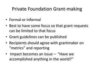 Private Foundation Grant-making
• Formal or informal
• Best to have some focus so that grant requests
  can be limited to that focus
• Grant guidelines can be published
• Recipients should agree with grantmaker on
  “metrics” and reporting
• Impact becomes an issue – “Have we
  accomplished anything in the world?”
 