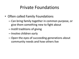 Private Foundations
• Often called Family Foundations
  – Can bring family together in common purpose, or
    give them something new to fight about
  – Instill traditions of giving
  – Involve children early
  – Open the eyes of succeeding generations about
    community needs and how others live
 
