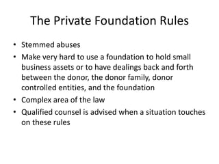 The Private Foundation Rules
• Stemmed abuses
• Make very hard to use a foundation to hold small
  business assets or to have dealings back and forth
  between the donor, the donor family, donor
  controlled entities, and the foundation
• Complex area of the law
• Qualified counsel is advised when a situation touches
  on these rules
 