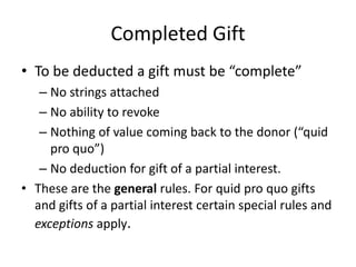 Completed Gift
• To be deducted a gift must be “complete”
   – No strings attached
   – No ability to revoke
   – Nothing of value coming back to the donor (“quid
     pro quo”)
   – No deduction for gift of a partial interest.
• These are the general rules. For quid pro quo gifts
  and gifts of a partial interest certain special rules and
  exceptions apply.
 