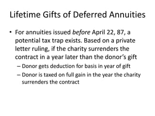 Lifetime Gifts of Deferred Annuities
• For annuities issued before April 22, 87, a
  potential tax trap exists. Based on a private
  letter ruling, if the charity surrenders the
  contract in a year later than the donor’s gift
  – Donor gets deduction for basis in year of gift
  – Donor is taxed on full gain in the year the charity
    surrenders the contract
 