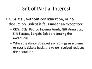 Gift of Partial Interest
• Give it all, without consideration, or no
  deduction, unless it falls under an exception:
  – CRTs, CLTs, Pooled Income Funds, Gift Annuities,
    Life Estates, Bargain Sales are among the
    exceptions
  – When the donor does get such things as a dinner
    or sports tickets back, the value received reduces
    the deduction.
 