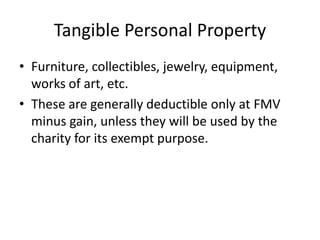 Tangible Personal Property
• Furniture, collectibles, jewelry, equipment,
  works of art, etc.
• These are generally deductible only at FMV
  minus gain, unless they will be used by the
  charity for its exempt purpose.
 