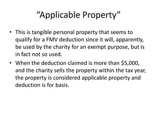 “Applicable Property”
• This is tangible personal property that seems to
  qualify for a FMV deduction since it will, apparently,
  be used by the charity for an exempt purpose, but is
  in fact not so used.
• When the deduction claimed is more than $5,000,
  and the charity sells the property within the tax year,
  the property is considered applicable property and
  deduction is for basis.
 