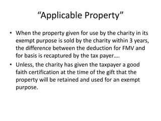“Applicable Property”
• When the property given for use by the charity in its
  exempt purpose is sold by the charity within 3 years,
  the difference between the deduction for FMV and
  for basis is recaptured by the tax payer….
• Unless, the charity has given the taxpayer a good
  faith certification at the time of the gift that the
  property will be retained and used for an exempt
  purpose.
 