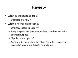 Review
• What is the general rule?
   – Deduction for FMV
• What are the exceptions?
   – Ordinary income property
   – Tangible personal property, unless used by charity for
     exempt purpose
   – “Applicable property”
   – Capital gain property, other than “qualified appreciated
     property,” given to a Private Foundation
 