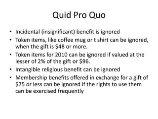 Quid Pro Quo
• Incidental (insignificant) benefit is ignored
• Token items, like coffee mug or t shirt can be ignored,
  when the gift is $48 or more.
• Token items for 2010 can be ignored if valued at the
  lesser of 2% of the gift or $96.
• Intangible religious benefit can be ignored
• Membership benefits offered in exchange for a gift of
  $75 or less can be ignored if the rights to use them
  can be exercised frequently
 