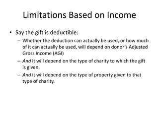 Limitations Based on Income
• Say the gift is deductible:
   – Whether the deduction can actually be used, or how much
     of it can actually be used, will depend on donor’s Adjusted
     Gross Income (AGI)
   – And it will depend on the type of charity to which the gift
     is given.
   – And it will depend on the type of property given to that
     type of charity.
 