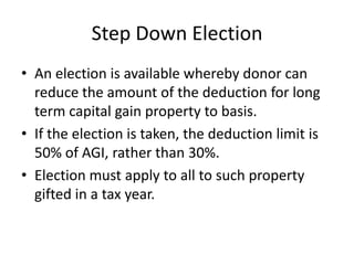 Step Down Election
• An election is available whereby donor can
  reduce the amount of the deduction for long
  term capital gain property to basis.
• If the election is taken, the deduction limit is
  50% of AGI, rather than 30%.
• Election must apply to all to such property
  gifted in a tax year.
 