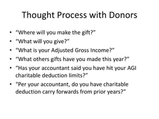 Thought Process with Donors
• “Where will you make the gift?”
• “What will you give?”
• “What is your Adjusted Gross Income?”
• “What others gifts have you made this year?”
• “Has your accountant said you have hit your AGI
  charitable deduction limits?”
• “Per your accountant, do you have charitable
  deduction carry forwards from prior years?”
 