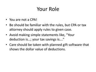 Your Role
• You are not a CPA!
• Be should be familiar with the rules, but CPA or tax
  attorney should apply rules to given case.
• Avoid making simple statements like, “Your
  deduction is…; your tax savings is….”
• Care should be taken with planned gift software that
  shows the dollar value of deductions.
 