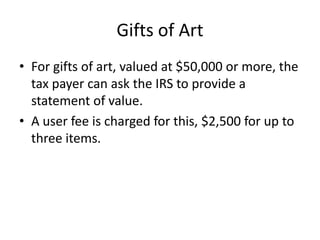 Gifts of Art
• For gifts of art, valued at $50,000 or more, the
  tax payer can ask the IRS to provide a
  statement of value.
• A user fee is charged for this, $2,500 for up to
  three items.
 