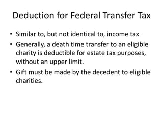 Deduction for Federal Transfer Tax
• Similar to, but not identical to, income tax
• Generally, a death time transfer to an eligible
  charity is deductible for estate tax purposes,
  without an upper limit.
• Gift must be made by the decedent to eligible
  charities.
 