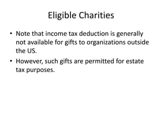 Eligible Charities
• Note that income tax deduction is generally
  not available for gifts to organizations outside
  the US.
• However, such gifts are permitted for estate
  tax purposes.
 