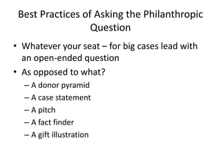 Best Practices of Asking the Philanthropic
                  Question
• Whatever your seat – for big cases lead with
  an open-ended question
• As opposed to what?
  – A donor pyramid
  – A case statement
  – A pitch
  – A fact finder
  – A gift illustration
 