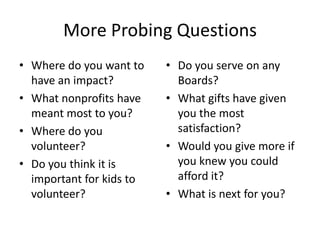 More Probing Questions
• Where do you want to    • Do you serve on any
  have an impact?           Boards?
• What nonprofits have    • What gifts have given
  meant most to you?        you the most
• Where do you              satisfaction?
  volunteer?              • Would you give more if
• Do you think it is        you knew you could
  important for kids to     afford it?
  volunteer?              • What is next for you?
 