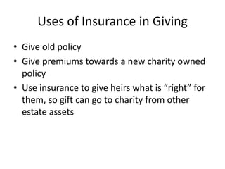 Uses of Insurance in Giving
• Give old policy
• Give premiums towards a new charity owned
  policy
• Use insurance to give heirs what is “right” for
  them, so gift can go to charity from other
  estate assets
 