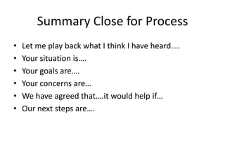 Summary Close for Process
•   Let me play back what I think I have heard….
•   Your situation is….
•   Your goals are….
•   Your concerns are…
•   We have agreed that….it would help if…
•   Our next steps are….
 