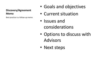 • Goals and objectives
Discovery/Agreement
Memo                                • Current situation
Best practice is a follow-up memo

                                    • Issues and
                                      considerations
                                    • Options to discuss with
                                      Advisors
                                    • Next steps
 