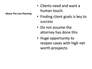 • Clients need and want a
                            human touch.
Above The Line Planning
                          • Finding client goals is key to
                            success
                          • Do not assume the
                            attorney has done this
                          • Huge opportunity to
                            reopen cases with high net
                            worth prospects
 