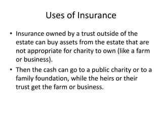 Uses of Insurance
• Insurance owned by a trust outside of the
  estate can buy assets from the estate that are
  not appropriate for charity to own (like a farm
  or business).
• Then the cash can go to a public charity or to a
  family foundation, while the heirs or their
  trust get the farm or business.
 