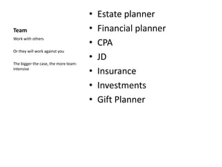 •   Estate planner
Team                                  •   Financial planner
                                      •
Work with others
                                          CPA
Or they will work against you
                                      •   JD
The bigger the case, the more team-
intensive
                                      •   Insurance
                                      •   Investments
                                      •   Gift Planner
 