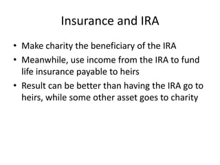Insurance and IRA
• Make charity the beneficiary of the IRA
• Meanwhile, use income from the IRA to fund
  life insurance payable to heirs
• Result can be better than having the IRA go to
  heirs, while some other asset goes to charity
 