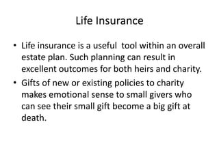 Life Insurance
• Life insurance is a useful tool within an overall
  estate plan. Such planning can result in
  excellent outcomes for both heirs and charity.
• Gifts of new or existing policies to charity
  makes emotional sense to small givers who
  can see their small gift become a big gift at
  death.
 