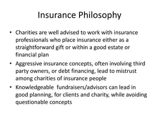 Insurance Philosophy
• Charities are well advised to work with insurance
  professionals who place insurance either as a
  straightforward gift or within a good estate or
  financial plan
• Aggressive insurance concepts, often involving third
  party owners, or debt financing, lead to mistrust
  among charities of insurance people
• Knowledgeable fundraisers/advisors can lead in
  good planning, for clients and charity, while avoiding
  questionable concepts
 