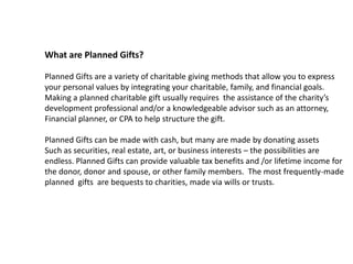 What are Planned Gifts?

Planned Gifts are a variety of charitable giving methods that allow you to express
your personal values by integrating your charitable, family, and financial goals.
Making a planned charitable gift usually requires the assistance of the charity’s
development professional and/or a knowledgeable advisor such as an attorney,
Financial planner, or CPA to help structure the gift.

Planned Gifts can be made with cash, but many are made by donating assets
Such as securities, real estate, art, or business interests – the possibilities are
endless. Planned Gifts can provide valuable tax benefits and /or lifetime income for
the donor, donor and spouse, or other family members. The most frequently-made
planned gifts are bequests to charities, made via wills or trusts.
 