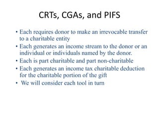CRTs, CGAs, and PIFS
• Each requires donor to make an irrevocable transfer
  to a charitable entity
• Each generates an income stream to the donor or an
  individual or individuals named by the donor.
• Each is part charitable and part non-charitable
• Each generates an income tax charitable deduction
  for the charitable portion of the gift
• We will consider each tool in turn
 
