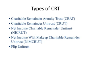Types of CRT
• Charitable Remainder Annuity Trust (CRAT)
• Charitable Remainder Unitrust (CRUT)
• Net Income Charitable Remainder Unitrust
  (NICRUT)
• Net Income With Makeup Charitable Remainder
  Unitrust (NIMCRUT)
• Flip Unitrust
 