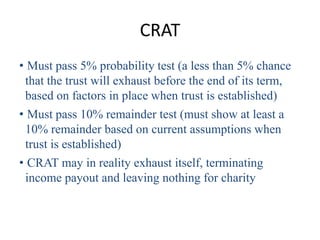 CRAT
• Must pass 5% probability test (a less than 5% chance
 that the trust will exhaust before the end of its term,
 based on factors in place when trust is established)
• Must pass 10% remainder test (must show at least a
 10% remainder based on current assumptions when
 trust is established)
• CRAT may in reality exhaust itself, terminating
 income payout and leaving nothing for charity
 