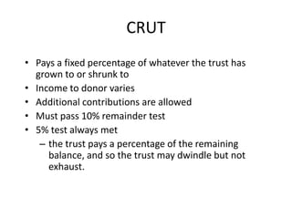 CRUT
• Pays a fixed percentage of whatever the trust has
  grown to or shrunk to
• Income to donor varies
• Additional contributions are allowed
• Must pass 10% remainder test
• 5% test always met
   – the trust pays a percentage of the remaining
     balance, and so the trust may dwindle but not
     exhaust.
 