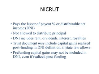 NICRUT

• Pays the lesser of payout % or distributable net
  income (DNI)
• Not allowed to distribute principal
• DNI includes rent, dividends, interest, royalties
• Trust document may include capital gains realized
  post-funding in DNI definition, if state law allows
• Prefunding capital gains may not be included in
  DNI, even if realized post-funding
 