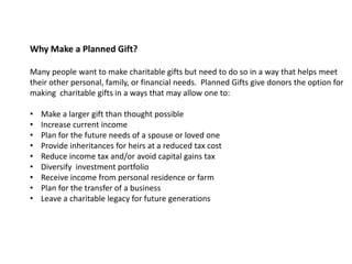Why Make a Planned Gift?

Many people want to make charitable gifts but need to do so in a way that helps meet
their other personal, family, or financial needs. Planned Gifts give donors the option for
making charitable gifts in a ways that may allow one to:

•   Make a larger gift than thought possible
•   Increase current income
•   Plan for the future needs of a spouse or loved one
•   Provide inheritances for heirs at a reduced tax cost
•   Reduce income tax and/or avoid capital gains tax
•   Diversify investment portfolio
•   Receive income from personal residence or farm
•   Plan for the transfer of a business
•   Leave a charitable legacy for future generations
 