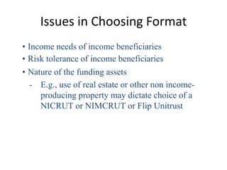 Issues in Choosing Format
• Income needs of income beneficiaries
• Risk tolerance of income beneficiaries
• Nature of the funding assets
  - E.g., use of real estate or other non income-
     producing property may dictate choice of a
     NICRUT or NIMCRUT or Flip Unitrust
 