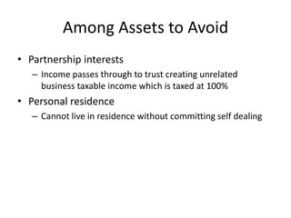 Among Assets to Avoid
• Partnership interests
   – Income passes through to trust creating unrelated
     business taxable income which is taxed at 100%
• Personal residence
   – Cannot live in residence without committing self dealing
 