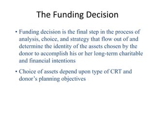 The Funding Decision
• Funding decision is the final step in the process of
  analysis, choice, and strategy that flow out of and
  determine the identity of the assets chosen by the
  donor to accomplish his or her long-term charitable
  and financial intentions
• Choice of assets depend upon type of CRT and
  donor’s planning objectives
 