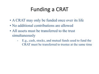 Funding a CRAT
• A CRAT may only be funded once over its life
• No additional contributions are allowed
• All assets must be transferred to the trust
  simultaneously
    -   E.g., cash, stocks, and mutual funds used to fund the
        CRAT must be transferred to trustee at the same time
 
